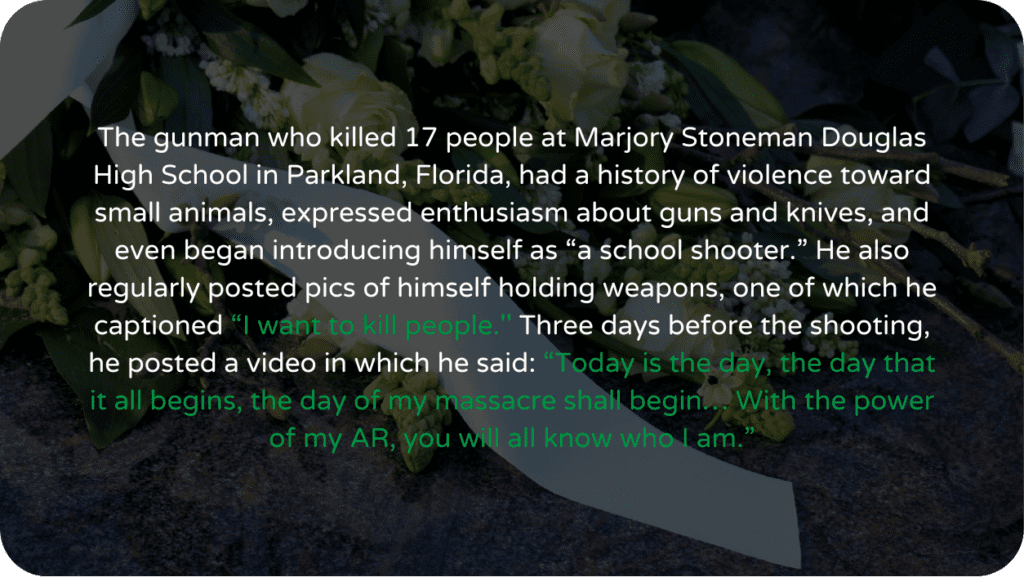 The gunman who killed 17 people at Marjory Stoneman Douglas High School in Parkland, Florida, had a history of violence toward small animals, expressed enthusiasm about guns and knives, and even began introducing himself as “a school shooter.” He also regularly posted pics of himself holding weapons, one of which he captioned “I want to kill people.'' Three days before the shooting, he posted a video in which he said: “Today is the day, the day that it all begins, the day of my massacre shall begin… With the power of my AR, you will all know who I am.”