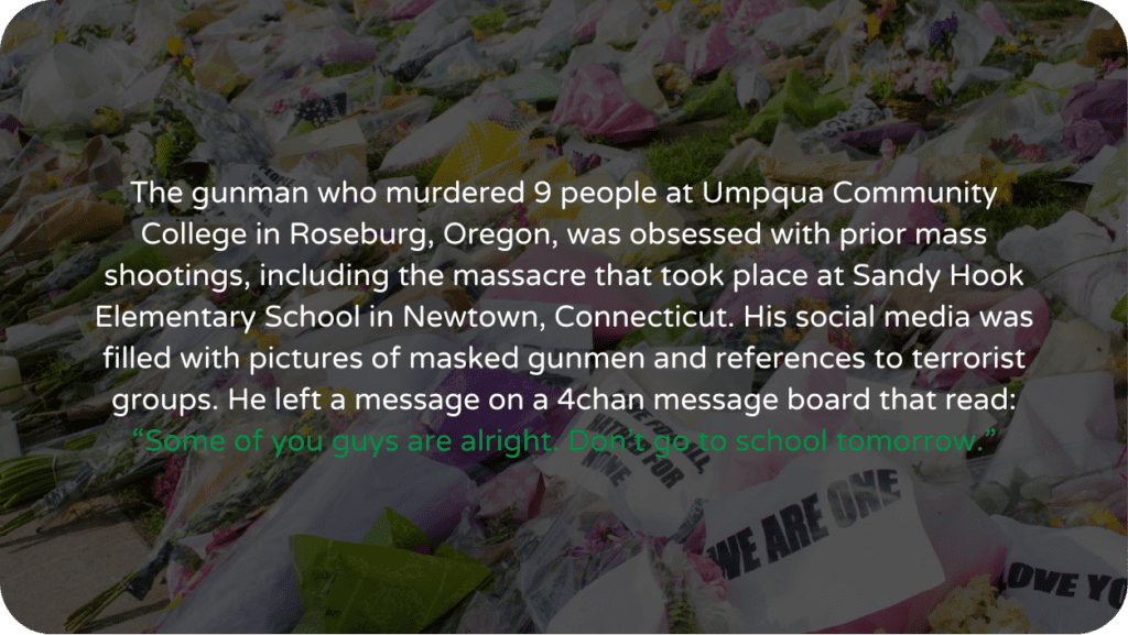 The gunman who murdered 9 people at Umpqua Community College in Roseburg, Oregon, was obsessed with prior mass shootings, including the massacre that took place at Sandy Hook Elementary School in Newtown, Connecticut. His social media was filled with pictures of masked gunmen and references to terrorist groups. He left a message on a 4chan message board that read: “Some of you guys are alright. Don’t go to school tomorrow.”