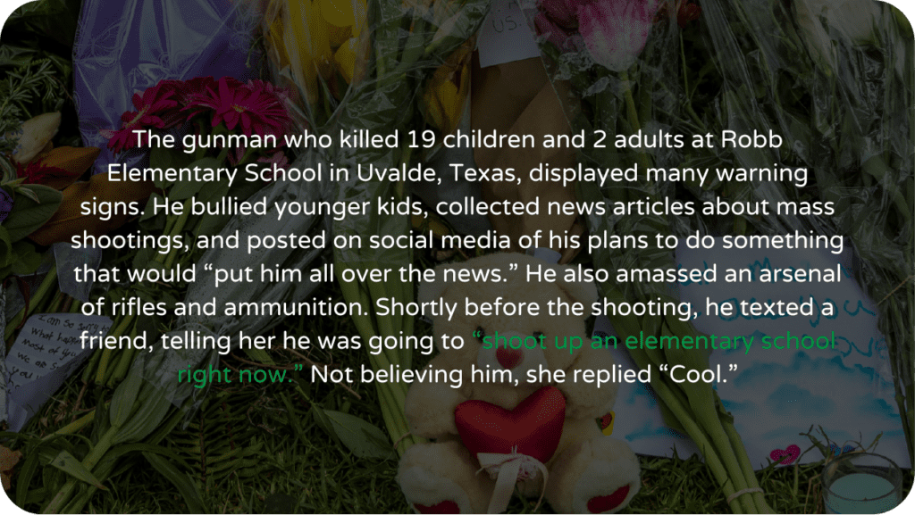 The gunman who killed 19 children and 2 adults at Robb Elementary School in Uvalde, Texas, displayed many warning signs. He bullied younger kids, collected news articles about mass shootings, and posted on social media of his plans to do something that would “put him all over the news.” He also amassed an arsenal of rifles and ammunition. Shortly before the shooting, he texted a friend, telling her he was going to “shoot up an elementary school right now.” Not believing him, she replied “Cool.”